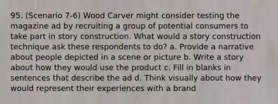 95. (Scenario 7-6) Wood Carver might consider testing the magazine ad by recruiting a group of potential consumers to take part in story construction. What would a story construction technique ask these respondents to do? a. Provide a narrative about people depicted in a scene or picture b. Write a story about how they would use the product c. Fill in blanks in sentences that describe the ad d. Think visually about how they would represent their experiences with a brand