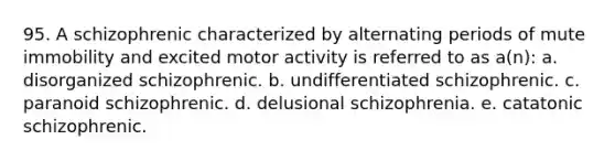 95. A schizophrenic characterized by alternating periods of mute immobility and excited motor activity is referred to as a(n): a. disorganized schizophrenic. b. undifferentiated schizophrenic. c. paranoid schizophrenic. d. delusional schizophrenia. e. catatonic schizophrenic.