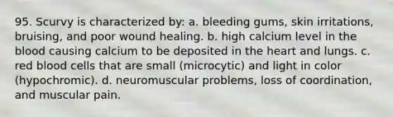 95. Scurvy is characterized by: a. bleeding gums, skin irritations, bruising, and poor wound healing. b. high calcium level in the blood causing calcium to be deposited in the heart and lungs. c. red blood cells that are small (microcytic) and light in color (hypochromic). d. neuromuscular problems, loss of coordination, and muscular pain.