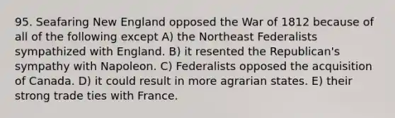 95. Seafaring New England opposed the <a href='https://www.questionai.com/knowledge/kZ700nRVQz-war-of-1812' class='anchor-knowledge'>war of 1812</a> because of all of the following except A) the Northeast Federalists sympathized with England. B) it resented the Republican's sympathy with Napoleon. C) Federalists opposed the acquisition of Canada. D) it could result in more agrarian states. E) their strong trade ties with France.