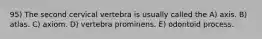 95) The second cervical vertebra is usually called the A) axis. B) atlas. C) axiom. D) vertebra prominens. E) odontoid process.