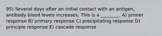 95) Several days after an initial contact with an antigen, antibody blood levels increases. This is a ________. A) primer response B) primary response C) precipitating response D) principle response E) cascade response