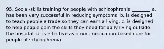 95. Social-skills training for people with schizophrenia ________ a. has been very successful in reducing symptoms. b. is designed to teach people a trade so they can earn a living. c. is designed to help people gain the skills they need for daily living outside the hospital. d. is effective as a non-medication-based cure for people of schizophrenia.