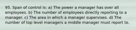 95. Span of control is: a) The power a manager has over all employees. b) The number of employees directly reporting to a manager. c) The area in which a manager supervises. d) The number of top level managers a middle manager must report to.