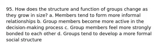 95. How does the structure and function of groups change as they grow in size? a. Members tend to form more informal relationships b. Group members become more active in the decision-making process c. Group members feel more strongly bonded to each other d. Groups tend to develop a more formal social structure