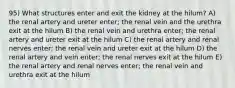 95) What structures enter and exit the kidney at the hilum? A) the renal artery and ureter enter; the renal vein and the urethra exit at the hilum B) the renal vein and urethra enter; the renal artery and ureter exit at the hilum C) the renal artery and renal nerves enter; the renal vein and ureter exit at the hilum D) the renal artery and vein enter; the renal nerves exit at the hilum E) the renal artery and renal nerves enter; the renal vein and urethra exit at the hilum