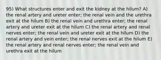 95) What structures enter and exit the kidney at the hilum? A) the renal artery and ureter enter; the renal vein and the urethra exit at the hilum B) the renal vein and urethra enter; the renal artery and ureter exit at the hilum C) the renal artery and renal nerves enter; the renal vein and ureter exit at the hilum D) the renal artery and vein enter; the renal nerves exit at the hilum E) the renal artery and renal nerves enter; the renal vein and urethra exit at the hilum