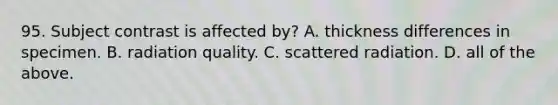 95. Subject contrast is affected by? A. thickness differences in specimen. B. radiation quality. C. scattered radiation. D. all of the above.