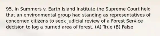 95. In Summers v. Earth Island Institute the Supreme Court held that an environmental group had standing as representatives of concerned citizens to seek judicial review of a Forest Service decision to log a burned area of forest. (A) True (B) False