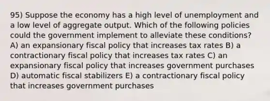 95) Suppose the economy has a high level of unemployment and a low level of aggregate output. Which of the following policies could the government implement to alleviate these conditions? A) an expansionary fiscal policy that increases tax rates B) a contractionary fiscal policy that increases tax rates C) an expansionary fiscal policy that increases government purchases D) automatic fiscal stabilizers E) a contractionary fiscal policy that increases government purchases