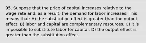 95. Suppose that the price of capital increases relative to the wage rate and, as a result, the demand for labor increases. This means that: A) the substitution effect is greater than the output effect. B) labor and capital are complementary resources. C) it is impossible to substitute labor for capital. D) the output effect is greater than the substitution effect.