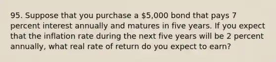 95. Suppose that you purchase a 5,000 bond that pays 7 percent interest annually and matures in five years. If you expect that the inflation rate during the next five years will be 2 percent annually, what real rate of return do you expect to earn?