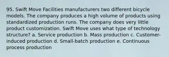 95. Swift Move Facilities manufacturers two different bicycle models. The company produces a high volume of products using standardized production runs. The company does very little product customization. Swift Move uses what type of technology structure? a. Service production b. Mass production c. Customer-induced production d. Small-batch production e. Continuous process production