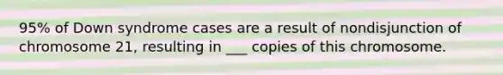 95% of Down syndrome cases are a result of nondisjunction of chromosome 21, resulting in ___ copies of this chromosome.