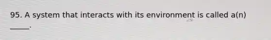 95. A system that interacts with its environment is called a(n) _____.