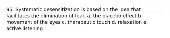 95. Systematic desensitization is based on the idea that ________ facilitates the elimination of fear. a. the placebo effect b. movement of the eyes c. therapeutic touch d. relaxation e. active listening