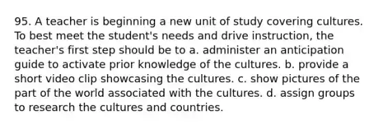 95. A teacher is beginning a new unit of study covering cultures. To best meet the student's needs and drive instruction, the teacher's first step should be to a. administer an anticipation guide to activate prior knowledge of the cultures. b. provide a short video clip showcasing the cultures. c. show pictures of the part of the world associated with the cultures. d. assign groups to research the cultures and countries.