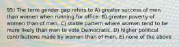 95) The term gender gap refers to A) greater success of men than women when running for office. B) greater poverty of women than of men. C) stable pattern where women tend to be more likely than men to vote Democratic. D) higher political contributions made by women than of men. E) none of the above