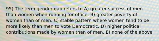 95) The term gender gap refers to A) greater success of men than women when running for office. B) greater poverty of women than of men. C) stable pattern where women tend to be more likely than men to vote Democratic. D) higher political contributions made by women than of men. E) none of the above