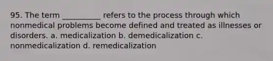 95. The term __________ refers to the process through which nonmedical problems become defined and treated as illnesses or disorders.​ a. ​medicalization b. ​demedicalization c. ​nonmedicalization d. ​remedicalization