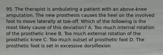 95. The therapist is ambulating a patient with an above-knee amputation. The new prosthesis causes the heel on the involved foot to move laterally at toe-off. Which of the following is the most likely cause of this deviation? A. Too much internal rotation of the prosthetic knee B. Too much external rotation of the prosthetic knee C. Too much outset of prosthetic foot D. The prosthetic foot is set in excessive dorsiflexion