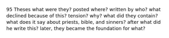 95 Theses what were they? posted where? written by who? what declined because of this? tension? why? what did they contain? what does it say about priests, bible, and sinners? after what did he write this? later, they became the foundation for what?