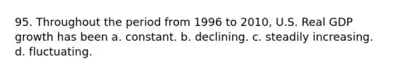 95. Throughout the period from 1996 to 2010, U.S. Real GDP growth has been a. constant. b. declining. c. steadily increasing. d. fluctuating.