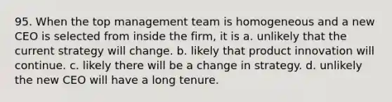 95. When the top management team is homogeneous and a new CEO is selected from inside the firm, it is a. unlikely that the current strategy will change. b. likely that product innovation will continue. c. likely there will be a change in strategy. d. unlikely the new CEO will have a long tenure.