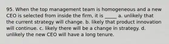 95. When the top management team is homogeneous and a new CEO is selected from inside the firm, it is _____ a. unlikely that the current strategy will change. b. likely that product innovation will continue. c. likely there will be a change in strategy. d. unlikely the new CEO will have a long tenure.