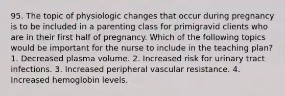 95. The topic of physiologic changes that occur during pregnancy is to be included in a parenting class for primigravid clients who are in their first half of pregnancy. Which of the following topics would be important for the nurse to include in the teaching plan? 1. Decreased plasma volume. 2. Increased risk for urinary tract infections. 3. Increased peripheral vascular resistance. 4. Increased hemoglobin levels.