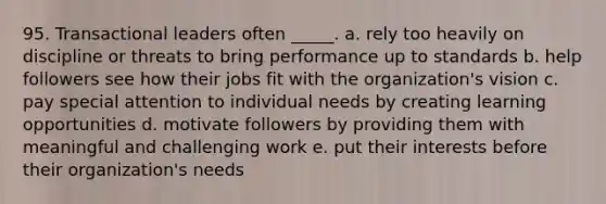 95. Transactional leaders often _____. a. rely too heavily on discipline or threats to bring performance up to standards b. help followers see how their jobs fit with the organization's vision c. pay special attention to individual needs by creating learning opportunities d. motivate followers by providing them with meaningful and challenging work e. put their interests before their organization's needs