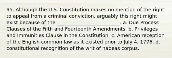 95. Although the U.S. Constitution makes no mention of the right to appeal from a criminal conviction, arguably this right might exist because of the __________________________. a. Due Process Clauses of the Fifth and Fourteenth Amendments. b. Privileges and Immunities Clause in the Constitution. c. American reception of the English common law as it existed prior to July 4, 1776. d. constitutional recognition of the writ of habeas corpus.