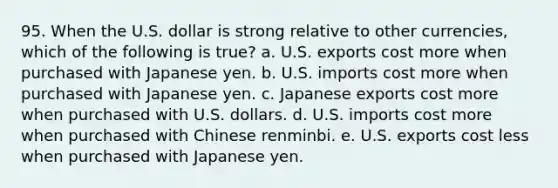 95. When the U.S. dollar is strong relative to other currencies, which of the following is true? a. U.S. exports cost more when purchased with Japanese yen. b. U.S. imports cost more when purchased with Japanese yen. c. Japanese exports cost more when purchased with U.S. dollars. d. U.S. imports cost more when purchased with Chinese renminbi. e. U.S. exports cost less when purchased with Japanese yen.