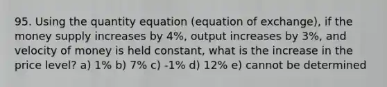 95. Using the quantity equation (equation of exchange), if the money supply increases by 4%, output increases by 3%, and velocity of money is held constant, what is the increase in the price level? a) 1% b) 7% c) -1% d) 12% e) cannot be determined