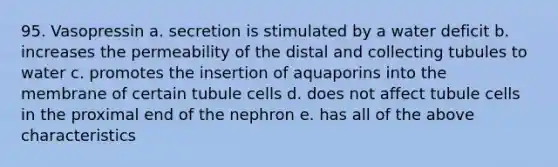 95. Vasopressin a. secretion is stimulated by a water deficit b. increases the permeability of the distal and collecting tubules to water c. promotes the insertion of aquaporins into the membrane of certain tubule cells d. does not affect tubule cells in the proximal end of the nephron e. has all of the above characteristics