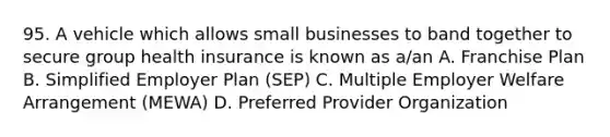 95. A vehicle which allows small businesses to band together to secure group health insurance is known as a/an A. Franchise Plan B. Simplified Employer Plan (SEP) C. Multiple Employer Welfare Arrangement (MEWA) D. Preferred Provider Organization