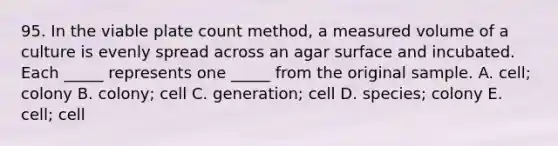 95. In the viable plate count method, a measured volume of a culture is evenly spread across an agar surface and incubated. Each _____ represents one _____ from the original sample. A. cell; colony B. colony; cell C. generation; cell D. species; colony E. cell; cell