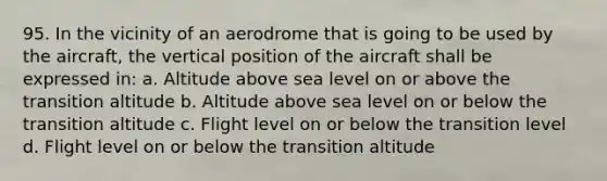 95. In the vicinity of an aerodrome that is going to be used by the aircraft, the vertical position of the aircraft shall be expressed in: a. Altitude above sea level on or above the transition altitude b. Altitude above sea level on or below the transition altitude c. Flight level on or below the transition level d. Flight level on or below the transition altitude