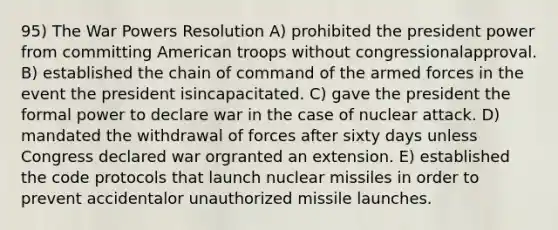 95) The War Powers Resolution A) prohibited the president power from committing American troops without congressionalapproval. B) established the chain of command of the armed forces in the event the president isincapacitated. C) gave the president the formal power to declare war in the case of nuclear attack. D) mandated the withdrawal of forces after sixty days unless Congress declared war orgranted an extension. E) established the code protocols that launch nuclear missiles in order to prevent accidentalor unauthorized missile launches.