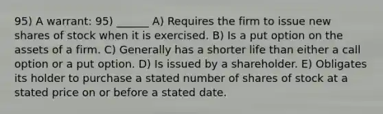 95) A warrant: 95) ______ A) Requires the firm to issue new shares of stock when it is exercised. B) Is a put option on the assets of a firm. C) Generally has a shorter life than either a call option or a put option. D) Is issued by a shareholder. E) Obligates its holder to purchase a stated number of shares of stock at a stated price on or before a stated date.