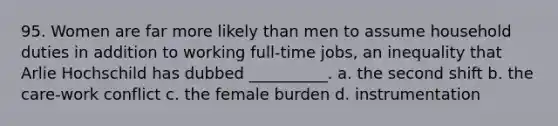 95. Women are far more likely than men to assume household duties in addition to working full-time jobs, an inequality that Arlie Hochschild has dubbed __________. a. the second shift b. the care-work conflict c. the female burden d. instrumentation