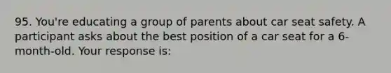 95. You're educating a group of parents about car seat safety. A participant asks about the best position of a car seat for a 6-month-old. Your response is: