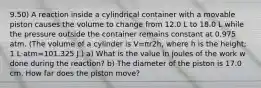 9.50) A reaction inside a cylindrical container with a movable piston causes the volume to change from 12.0 L to 18.0 L while the pressure outside the container remains constant at 0.975 atm. (The volume of a cylinder is V=πr2h, where h is the height; 1 L⋅atm=101.325 J.) a) What is the value in joules of the work w done during the reaction? b) The diameter of the piston is 17.0 cm. How far does the piston move?