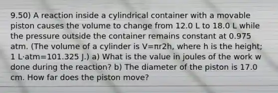 9.50) A reaction inside a cylindrical container with a movable piston causes the volume to change from 12.0 L to 18.0 L while the pressure outside the container remains constant at 0.975 atm. (The volume of a cylinder is V=πr2h, where h is the height; 1 L⋅atm=101.325 J.) a) What is the value in joules of the work w done during the reaction? b) The diameter of the piston is 17.0 cm. How far does the piston move?