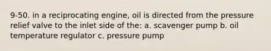 9-50. in a reciprocating engine, oil is directed from the pressure relief valve to the inlet side of the: a. scavenger pump b. oil temperature regulator c. pressure pump