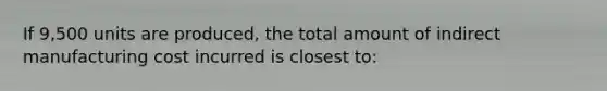 If 9,500 units are produced, the total amount of indirect manufacturing cost incurred is closest to: