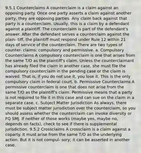 9.5.1 Counterclaims A counterclaim is a claim against an opposing party. Once one party asserts a claim against another party, they are opposing parties. Any claim back against that party is a counterclaim. Usually, this is a claim by a defendant against a plaintiff. The counterclaim is part of the defendant's answer. After the defendant serves a counterclaim against the plain- tiff, the plaintiff must respond under Rule 12 within 21 days of service of the counterclaim. There are two types of counter- claims: compulsory and permissive. a. Compulsory Counterclaims A compulsory counterclaim is one that arises from the same T/O as the plaintiff's claim. Unless the counterclaimant has already filed the claim in another case, she must file the compulsory counterclaim in the pending case or the claim is waived. That is, if you do not use it, you lose it. This is the only compulsory claim in federal court. b. Permissive Counterclaims A permissive counterclaim is one that does not arise from the same T/O as the plaintiff's claim. Permissive means that a party is not required to file it in this case and can sue on the claim in a separate case. c. Subject Matter Jurisdiction As always, there must be subject matter jurisdiction over the counterclaim, so you should assess whether the counterclaim can invoke diversity or FQ SMJ. If neither of those works (maybe yes, maybe no, depends on facts), check to see if there is supplemental jurisdiction. 9.5.2 Crossclaims A crossclaim is a claim against a coparty. It must arise from the same T/O as the underlying action. But it is not compul- sory; it can be asserted in another case.