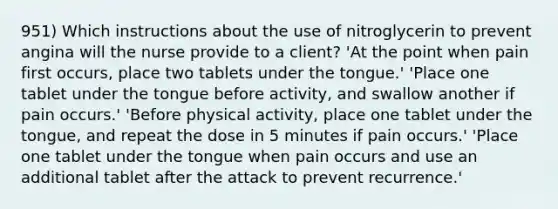 951) Which instructions about the use of nitroglycerin to prevent angina will the nurse provide to a client? 'At the point when pain first occurs, place two tablets under the tongue.' 'Place one tablet under the tongue before activity, and swallow another if pain occurs.' 'Before physical activity, place one tablet under the tongue, and repeat the dose in 5 minutes if pain occurs.' 'Place one tablet under the tongue when pain occurs and use an additional tablet after the attack to prevent recurrence.'