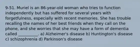9-51. Muriel is an 86-year-old woman who tries to function independently but has suffered for several years with forgetfulness, especially with recent memories. She has trouble recalling the names of her best friends when they call on the phone, and she worries that she may have a form of dementia called __________. a) Alzheimer's disease b) Huntington's disease c) schizophrenia d) Parkinson's disease