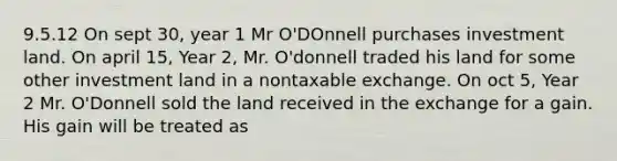 9.5.12 On sept 30, year 1 Mr O'DOnnell purchases investment land. On april 15, Year 2, Mr. O'donnell traded his land for some other investment land in a nontaxable exchange. On oct 5, Year 2 Mr. O'Donnell sold the land received in the exchange for a gain. His gain will be treated as